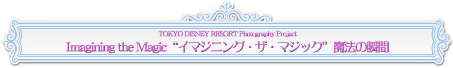 TOKYO DISNEY RESORT Photography Project Imagining the Magic ”イマジニング・ザ・マジック” 魔法の瞬間