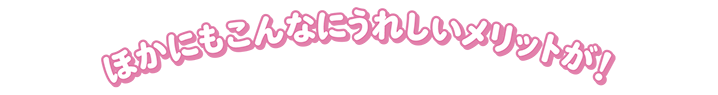 ほかにもこんなにうれしいメリットが！